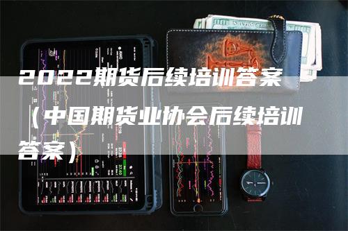 2022期货后续培训答案（中国期货业协会后续培训答案）