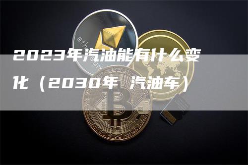 2023年汽油能有什么变化（2030年 汽油车）