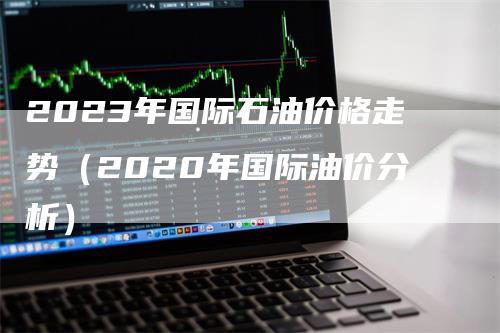 2023年国际石油价格走势（2020年国际油价分析）