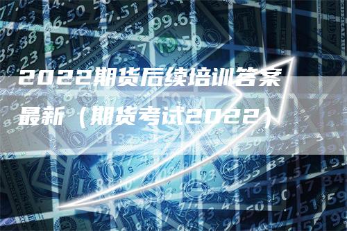 2022期货后续培训答案最新（期货考试2022）