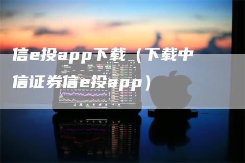 信e投app下载（下载中信证券信e投app）