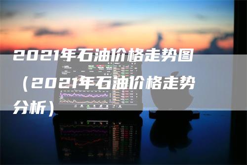 2021年石油价格走势图（2021年石油价格走势分析）