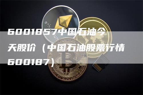 6001857中国石油今天股价（中国石油股票行情600187）