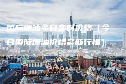 国际原油今日实时价格（今日国际原油价格最新行情）