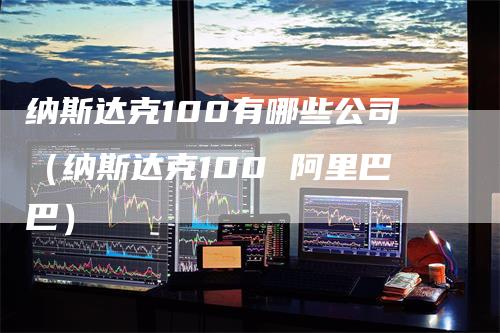 纳斯达克100有哪些公司（纳斯达克100 阿里巴巴）