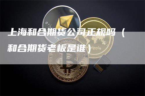 上海和合期货公司正规吗（和合期货老板是谁）