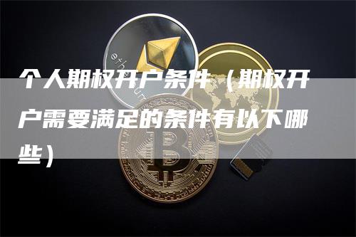 个人期权开户条件（期权开户需要满足的条件有以下哪些）