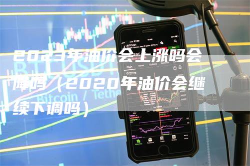 2023年油价会上涨吗会降吗（2020年油价会继续下调吗）