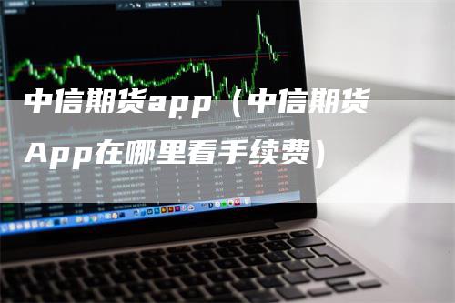 中信期货app（中信期货App在哪里看手续费）