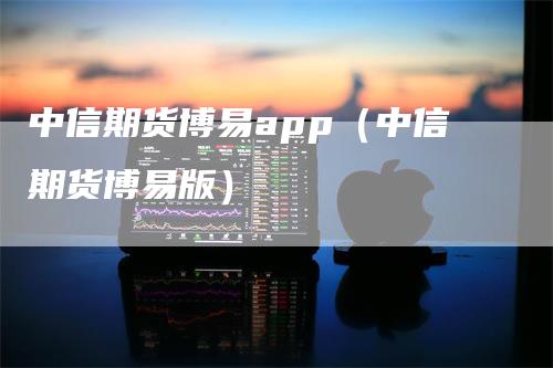 中信期货博易app（中信期货博易版）