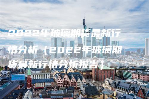 2022年玻璃期货最新行情分析（2022年玻璃期货最新行情分析报告）