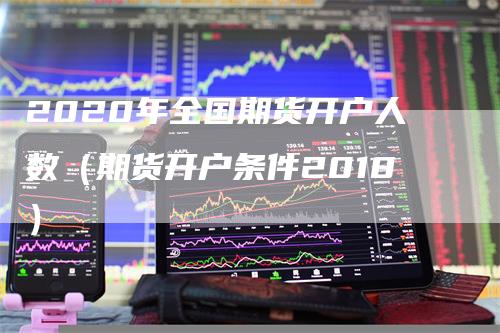 2020年全国期货开户人数（期货开户条件2018）