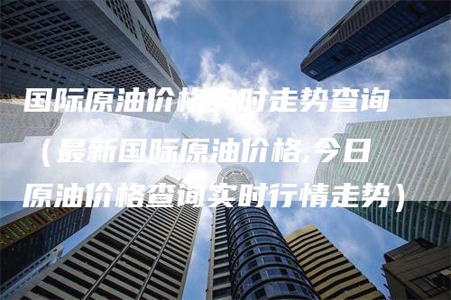 国际原油价格实时走势查询（最新国际原油价格,今日原油价格查询实时行情走势）