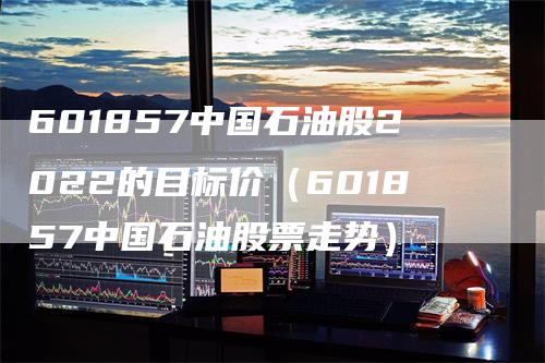 601857中国石油股2022的目标价（601857中国石油股票走势）