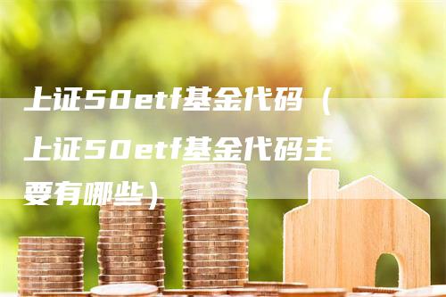 上证50etf基金代码（上证50etf基金代码主要有哪些）