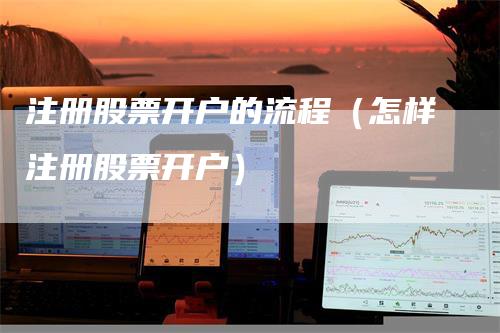 注册股票开户的流程（怎样注册股票开户）