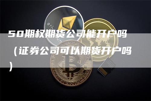 50期权期货公司能开户吗（证券公司可以期货开户吗）