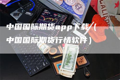 中国国际期货app下载（中国国际期货行情软件）