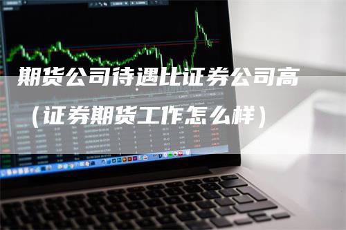 期货公司待遇比证券公司高（证券期货工作怎么样）