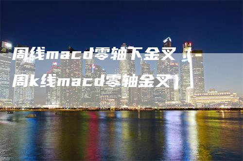 周线macd零轴下金叉（周k线macd零轴金叉）