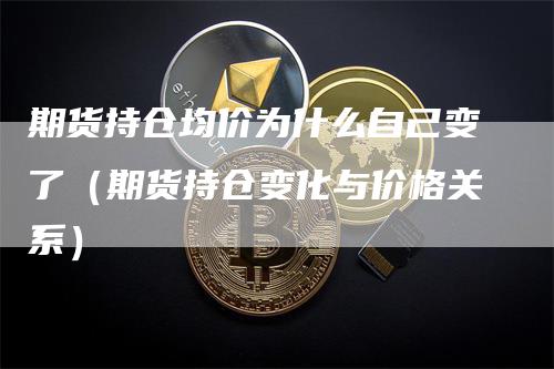 期货持仓均价为什么自己变了（期货持仓变化与价格关系）