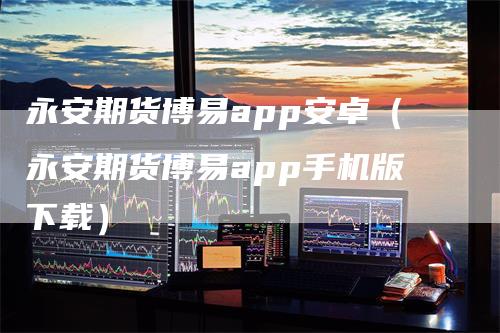 永安期货博易app安卓（永安期货博易app手机版下载）