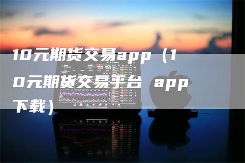 10元期货交易app（10元期货交易平台 app下载）