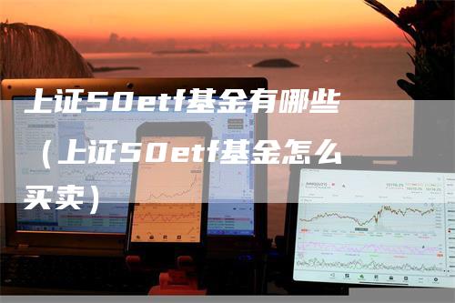 上证50etf基金有哪些（上证50etf基金怎么买卖）