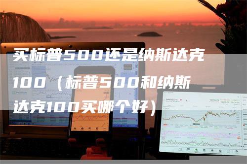 买标普500还是纳斯达克100（标普500和纳斯达克100买哪个好）