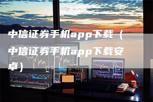 中信证券手机app下载（中信证券手机app下载安卓）