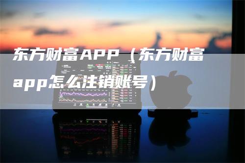 东方财富APP（东方财富app怎么注销账号）