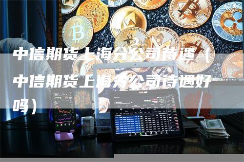 中信期货上海分公司待遇（中信期货上海分公司待遇好吗）