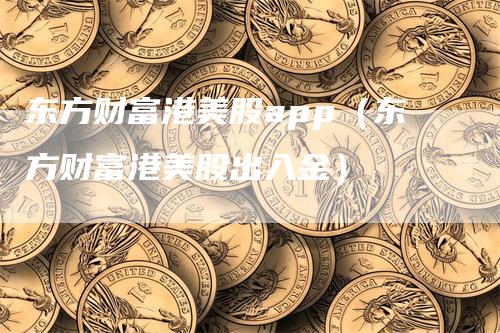 东方财富港美股app（东方财富港美股出入金）