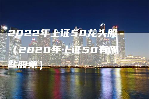 2022年上证50龙头股（2020年上证50有哪些股票）