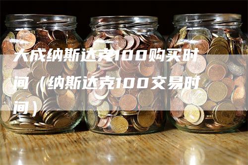 大成纳斯达克100购买时间（纳斯达克100交易时间）