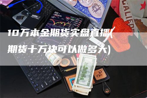 10万本金期货实盘直播(期货十万块可以做多大)