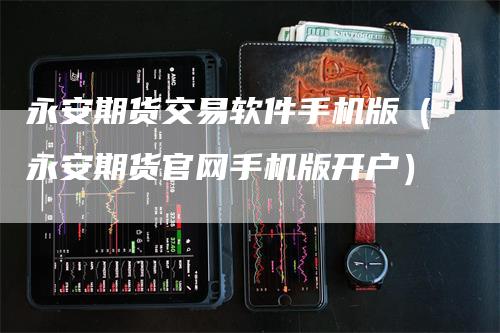 永安期货交易软件手机版（永安期货官网手机版开户）