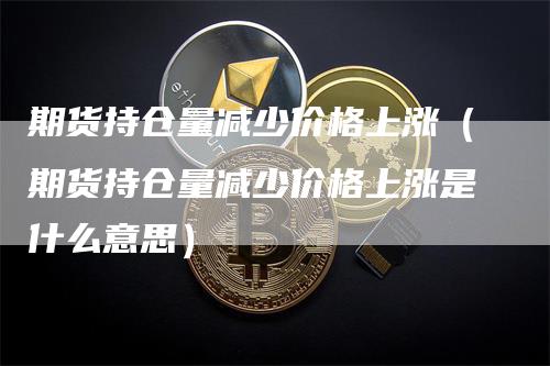 期货持仓量减少价格上涨（期货持仓量减少价格上涨是什么意思）