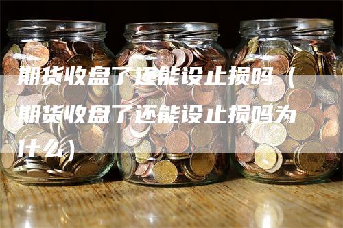 期货收盘了还能设止损吗（期货收盘了还能设止损吗为什么）