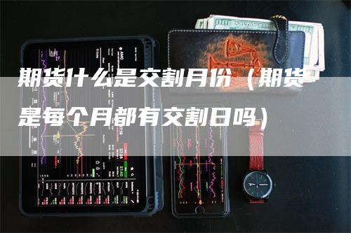 期货什么是交割月份（期货是每个月都有交割日吗）