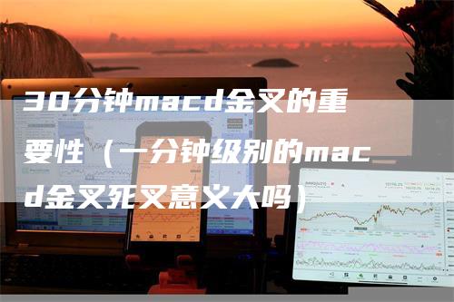 30分钟macd金叉的重要性（一分钟级别的macd金叉死叉意义大吗）