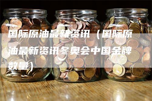 国际原油最新资讯（国际原油最新资讯冬奥会中国金牌数量）