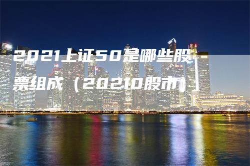 2021上证50是哪些股票组成（20210股市）