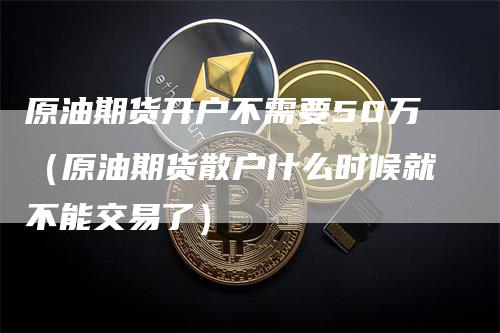 原油期货开户不需要50万（原油期货散户什么时候就不能交易了）