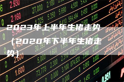 2023年上半年生猪走势（2020年下半年生猪走势）