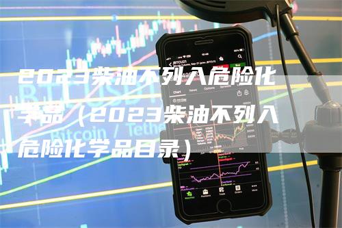 2023柴油不列入危险化学品（2023柴油不列入危险化学品目录）