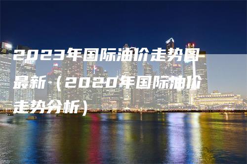 2023年国际油价走势图最新（2020年国际油价走势分析）