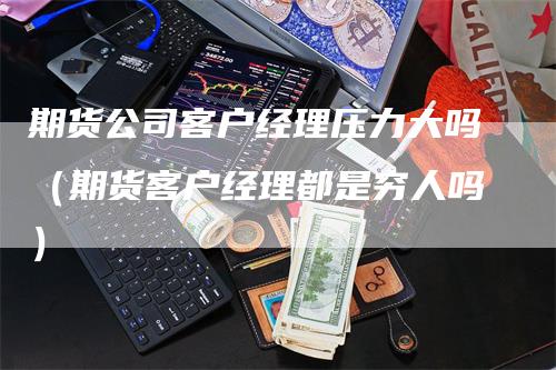 期货公司客户经理压力大吗（期货客户经理都是穷人吗）