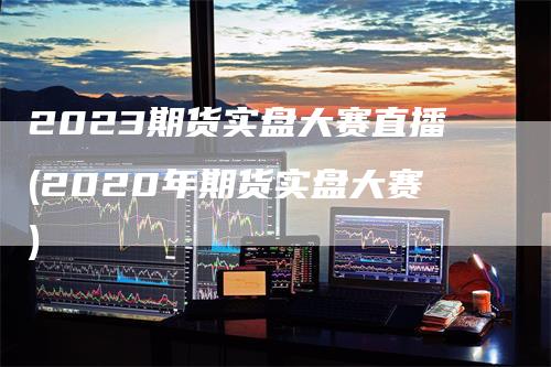 2023期货实盘大赛直播(2020年期货实盘大赛)