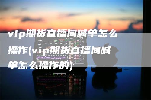 vip期货直播间喊单怎么操作(vip期货直播间喊单怎么操作的)